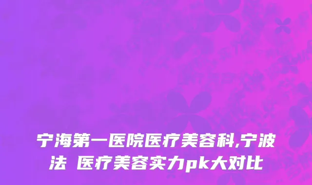 宁海第一医院医疗美容科,宁波法嫚医疗美容实力pk大对比