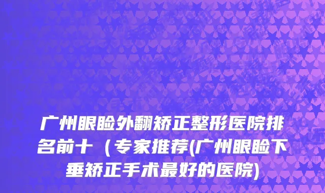 广州眼睑外翻矫正整形医院排名前十（专家推荐(广州眼睑下垂矫正手术最好的医院)