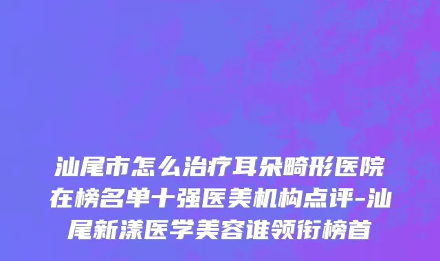 汕尾市怎么治疗耳朵畸形医院在榜名单十强医美机构点评-汕尾新漾医学美容谁领衔榜首