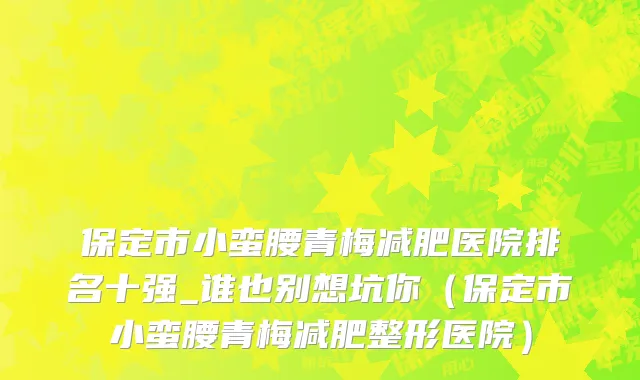 保定市小蛮腰青梅减肥医院排名十强_谁也别想坑你（保定市小蛮腰青梅减肥整形医院）