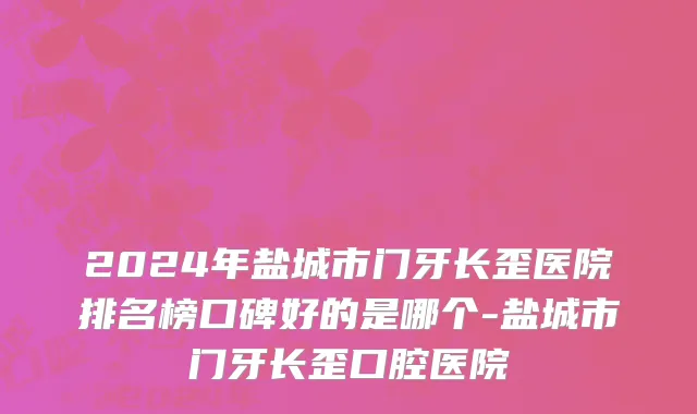 2024年盐城市门牙长歪医院排名榜口碑好的是哪个-盐城市门牙长歪口腔医院
