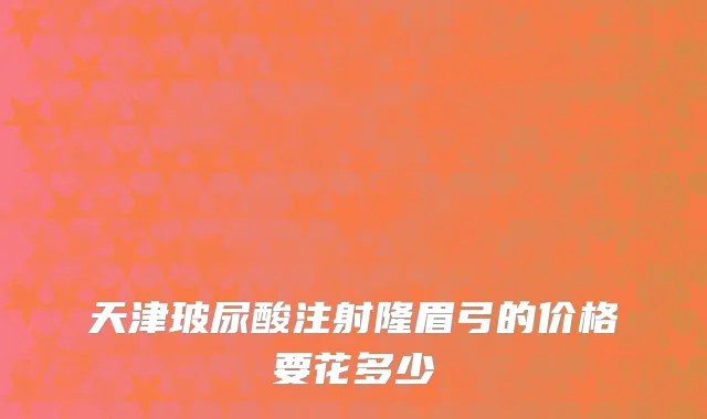 天津玻尿酸注射隆眉弓的价格要花多少