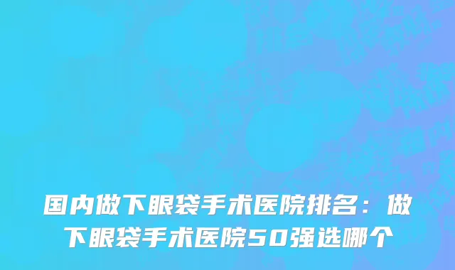 国内做下眼袋手术医院排名：做下眼袋手术医院50强选哪个