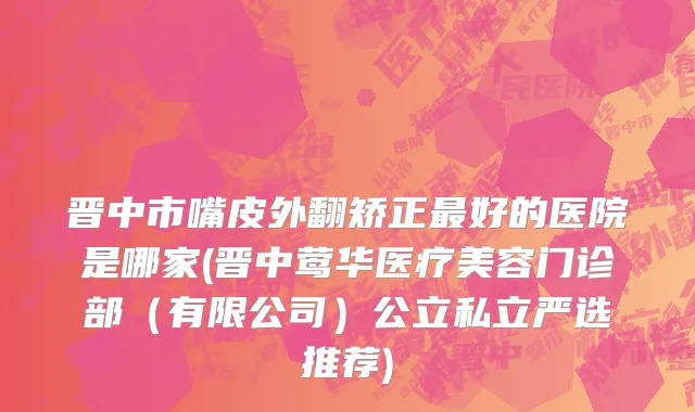 晋中市嘴皮外翻矫正最好的医院是哪家(晋中莺华医疗美容门诊部（有限公司）公立私立严选推荐)