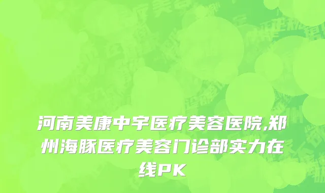 河南美康中宇医疗美容医院,郑州海豚医疗美容门诊部实力在线PK