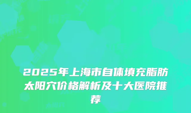 2025年上海市自体填充脂肪太阳穴价格解析及十大医院推荐