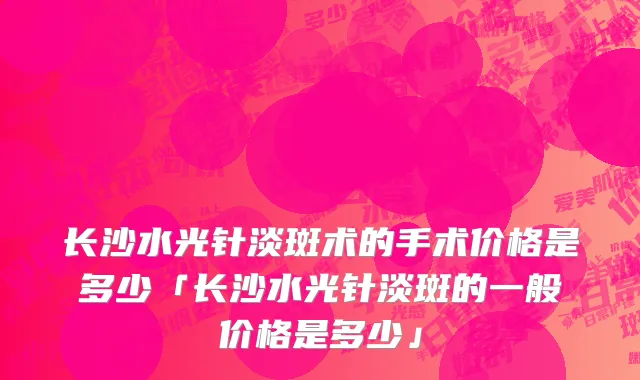 长沙水光针淡斑术的手术价格是多少「长沙水光针淡斑的一般价格是多少」