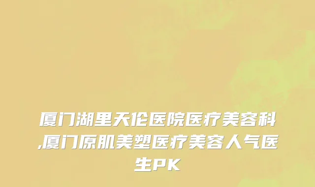 厦门湖里天伦医院医疗美容科,厦门原肌美塑医疗美容人气医生PK