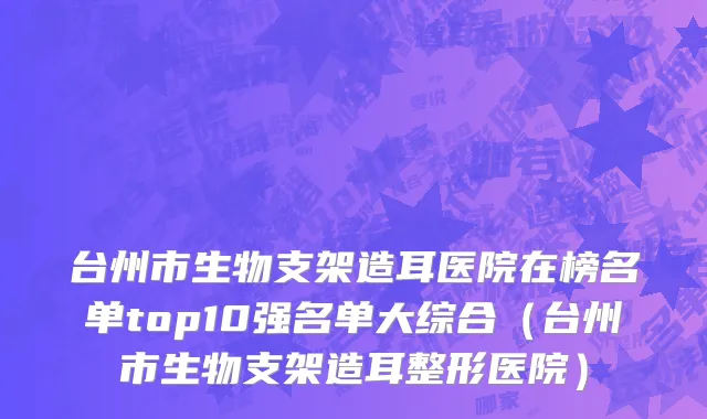 台州市生物支架造耳医院在榜名单top10强名单大综合（台州市生物支架造耳整形医院）