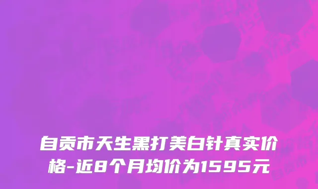 自贡市天生黑打美白针真实价格-近8个月均价为1595元
