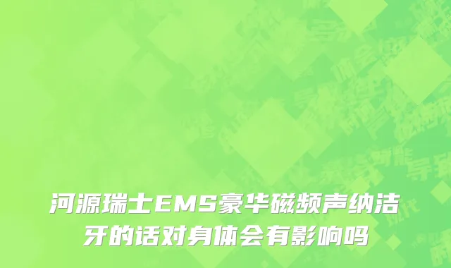 河源瑞士EMS豪华磁频声纳洁牙的话对身体会有影响吗