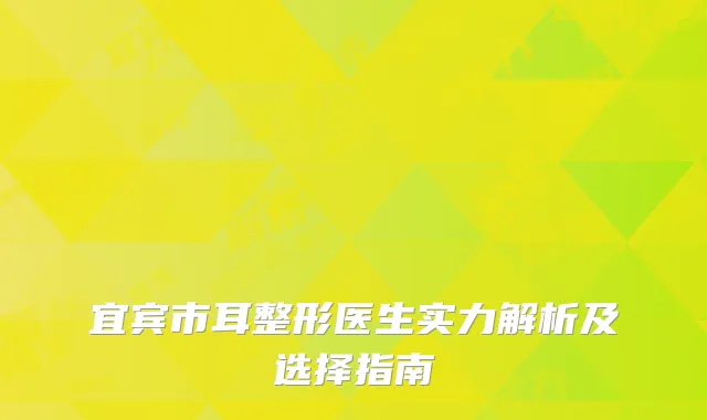 宜宾市耳整形医生实力解析及选择指南