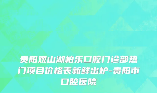 贵阳观山湖柏乐口腔门诊部热门项目价格表新鲜出炉-贵阳市口腔医院