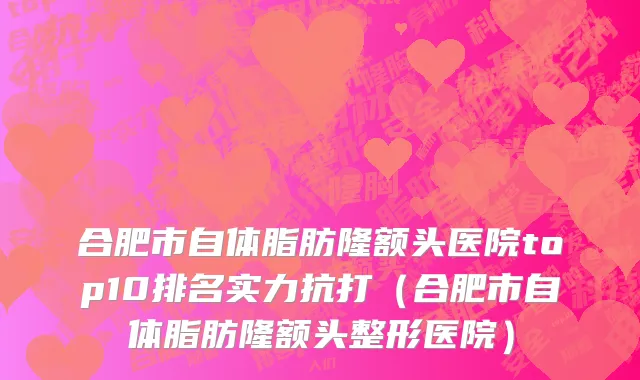 合肥市自体脂肪隆额头医院top10排名实力抗打（合肥市自体脂肪隆额头整形医院）