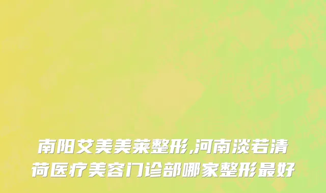 南阳艾美美莱整形,河南淡若清荷医疗美容门诊部哪家整形最好