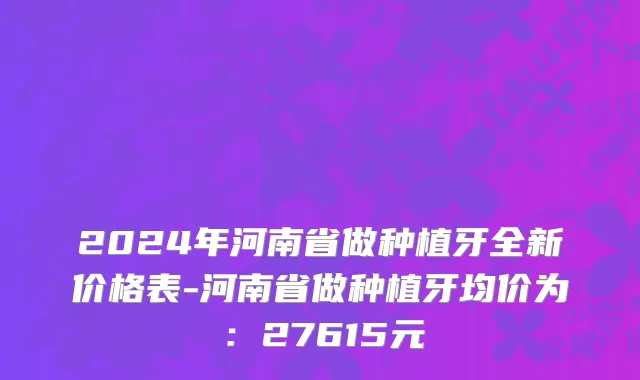 2024年河南省做种植牙全新价格表-河南省做种植牙均价为：27615元