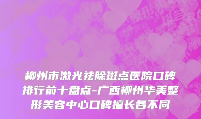 柳州市激光祛除斑点医院口碑排行前十盘点-广西柳州华美整形美容中心口碑擅长各不同