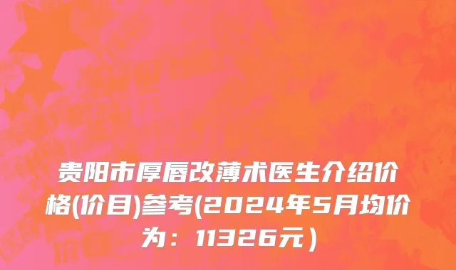 贵阳市厚唇改薄术医生介绍价格(价目)参考(2024年5月均价为：11326元）