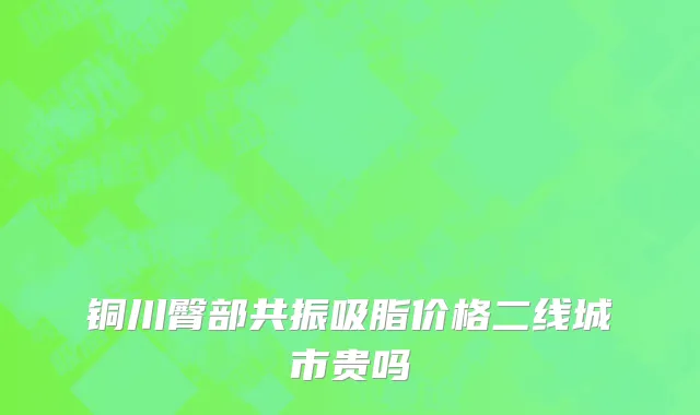 铜川臀部共振吸脂价格二线城市贵吗