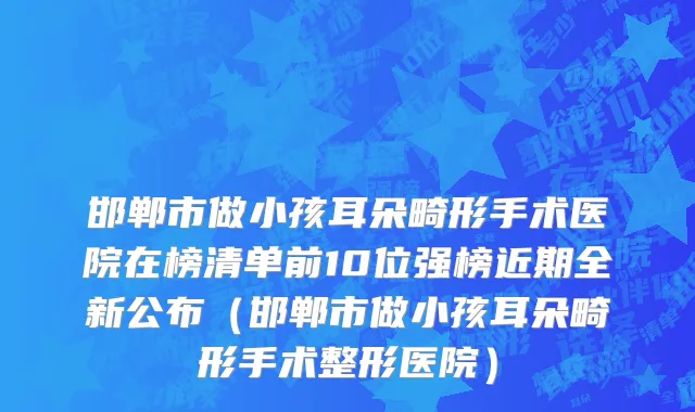 邯郸市做小孩耳朵畸形手术医院在榜清单前10位强榜近期全新公布（邯郸市做小孩耳朵畸形手术整形医院）