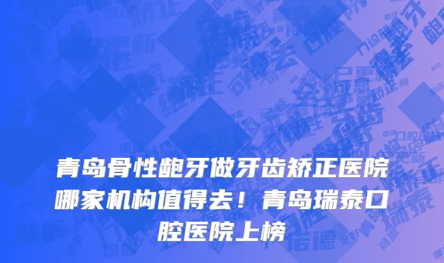 青岛骨性龅牙做牙齿矫正医院哪家机构值得去!青岛瑞泰口腔医院上榜