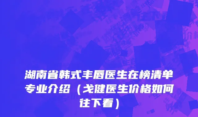 湖南省韩式丰唇医生在榜清单专业介绍（戈健医生价格如何往下看）