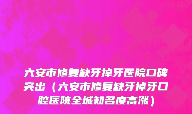 六安市修复缺牙掉牙医院口碑突出（六安市修复缺牙掉牙口腔医院全城知名度高涨）