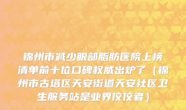 锦州市减少眼部脂肪医院上榜清单前十位口碑权威出炉了（锦州市古塔区天安街道天安社区卫生服务站是业界佼佼者）