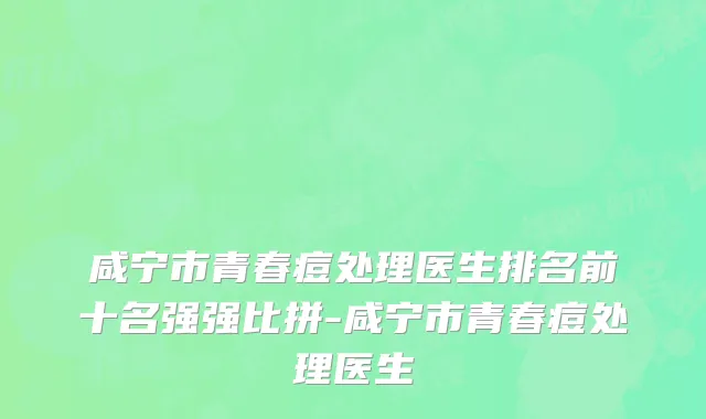 咸宁市青春痘处理医生排名前十名强强比拼-咸宁市青春痘处理医生