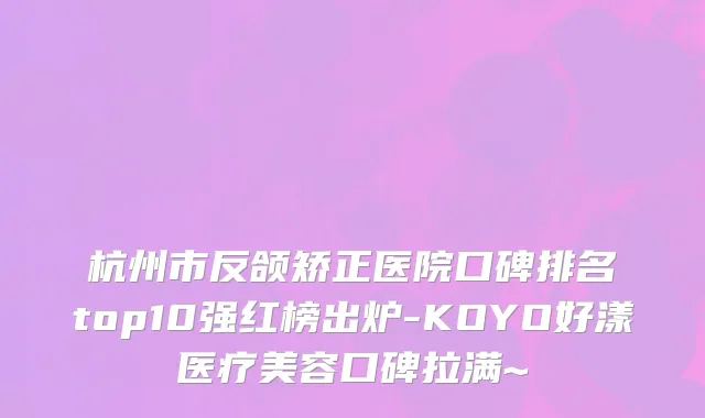 杭州市反颌矫正医院口碑排名top10强红榜出炉-KOYO好漾医疗美容口碑拉满~