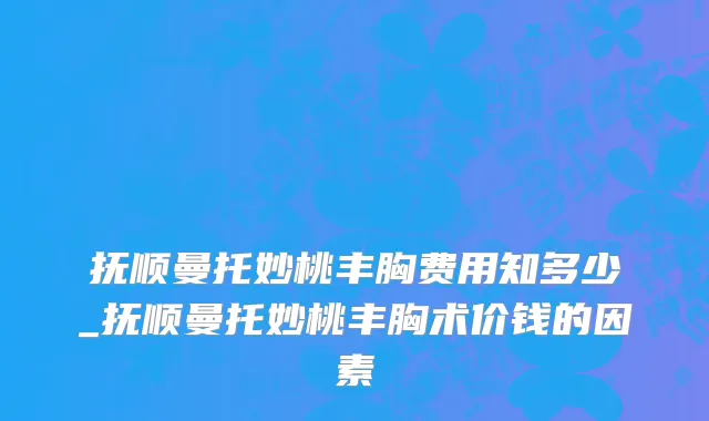 抚顺曼托妙桃丰胸费用知多少_抚顺曼托妙桃丰胸术价钱的因素