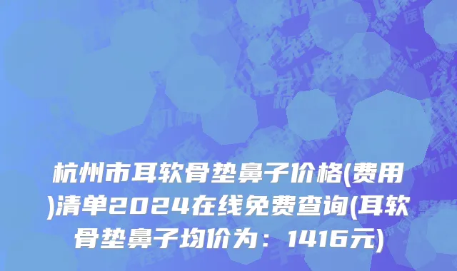 杭州市耳软骨垫鼻子价格(费用)清单2024在线免费查询(耳软骨垫鼻子均价为：1416元)
