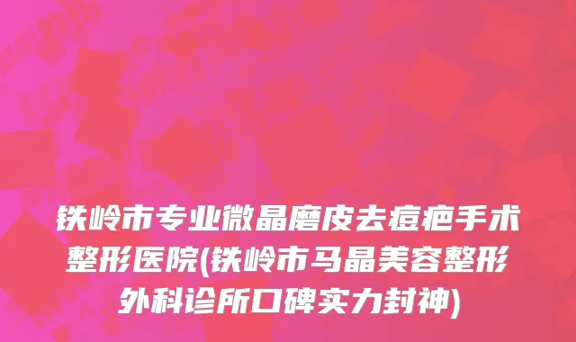 铁岭市专业微晶磨皮去痘疤手术整形医院(铁岭市马晶美容整形外科诊所口碑实力封神)