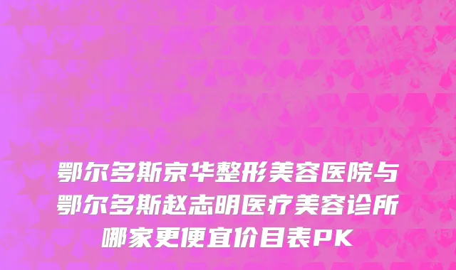 鄂尔多斯京华整形美容医院与鄂尔多斯赵志明医疗美容诊所哪家更便宜价目表PK