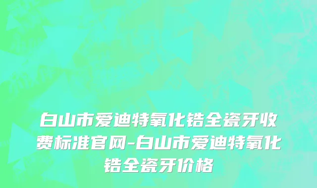 白山市爱迪特氧化锆全瓷牙收费标准官网-白山市爱迪特氧化锆全瓷牙价格