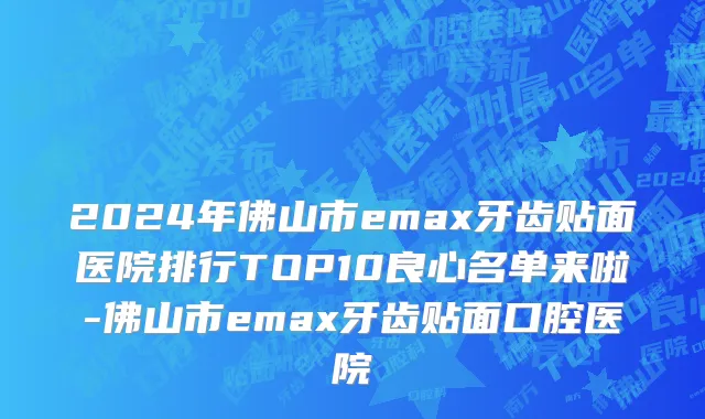 2024年佛山市emax牙齿贴面医院排行TOP10良心名单来啦-佛山市emax牙齿贴面口腔医院