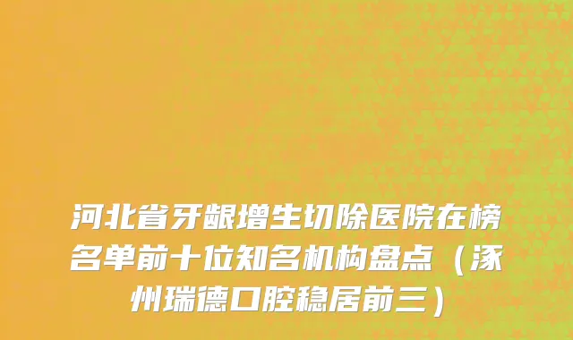 河北省牙龈增生切除医院在榜名单前十位知名机构盘点（涿州瑞德口腔稳居前三）