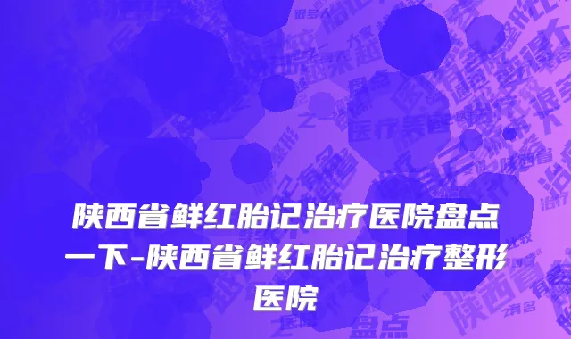 陕西省鲜红胎记治疗医院盘点一下-陕西省鲜红胎记治疗整形医院