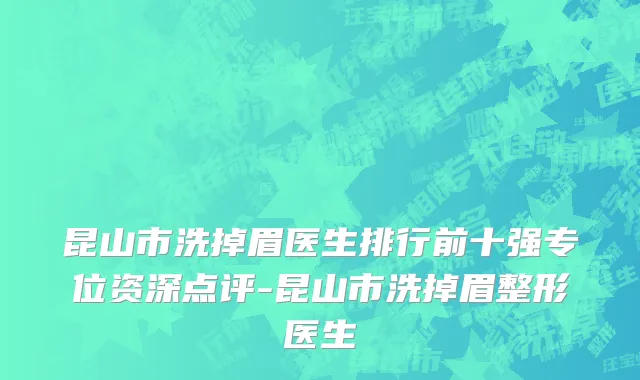 昆山市洗掉眉医生排行前十强专位资深点评-昆山市洗掉眉整形医生