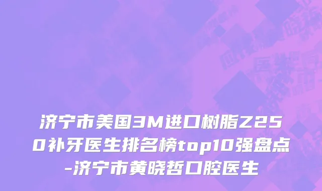 济宁市美国3M进口树脂Z250补牙医生排名榜top10强盘点-济宁市黄晓哲口腔医生