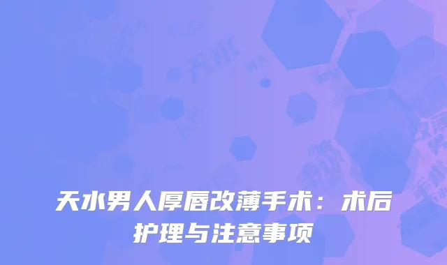 天水男人厚唇改薄手术：术后护理与注意事项