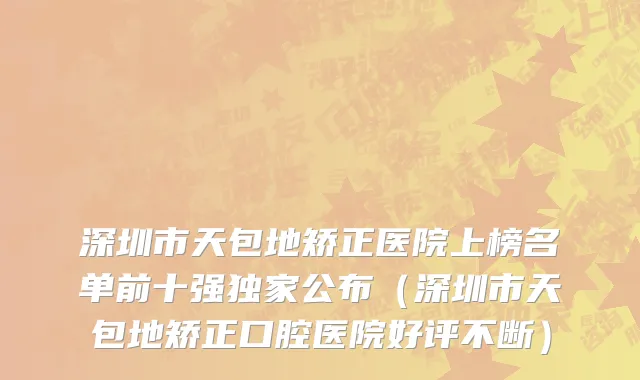 深圳市天包地矫正医院上榜名单前十强独家公布（深圳市天包地矫正口腔医院好评不断）