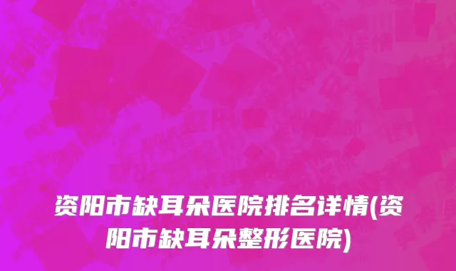 资阳市缺耳朵医院排名详情(资阳市缺耳朵整形医院)