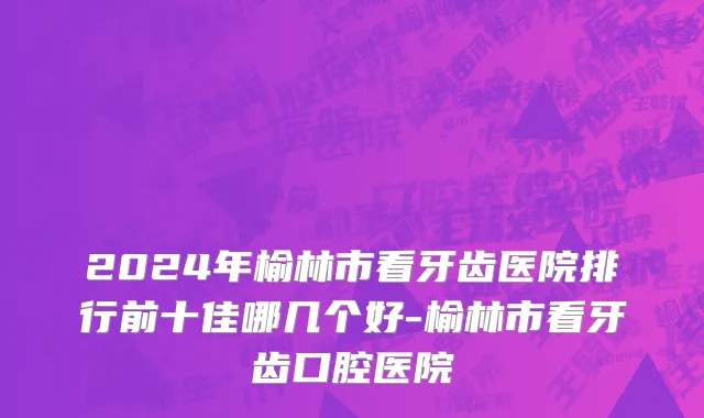 2024年榆林市看牙齿医院排行前十佳哪几个好-榆林市看牙齿口腔医院