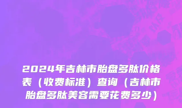 2024年吉林市胎盘多肽价格表（收费标准）查询（吉林市胎盘多肽美容需要花费多少）