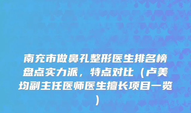 南充市做鼻孔整形医生排名榜盘点实力派，特点对比（卢美均副主任医师医生擅长项目一览）