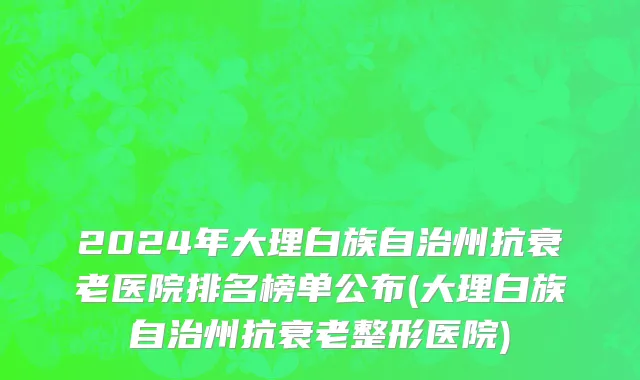 2024年大理白族自治州抗衰老医院排名榜单公布(大理白族自治州抗衰老整形医院)