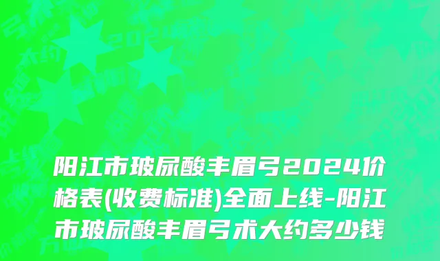 阳江市玻尿酸丰眉弓2024价格表(收费标准)全面上线-阳江市玻尿酸丰眉弓术大约多少钱
