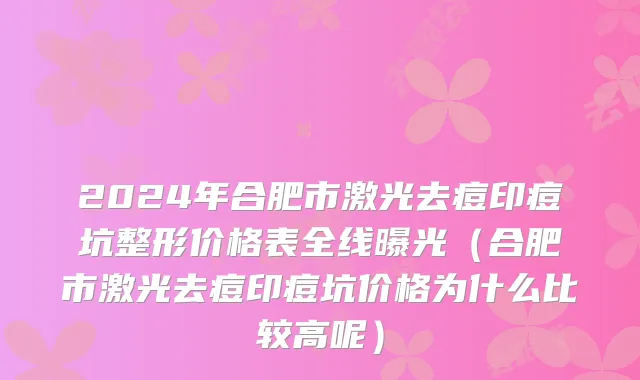 2024年合肥市激光去痘印痘坑整形价格表全线曝光（合肥市激光去痘印痘坑价格为什么比较高呢）