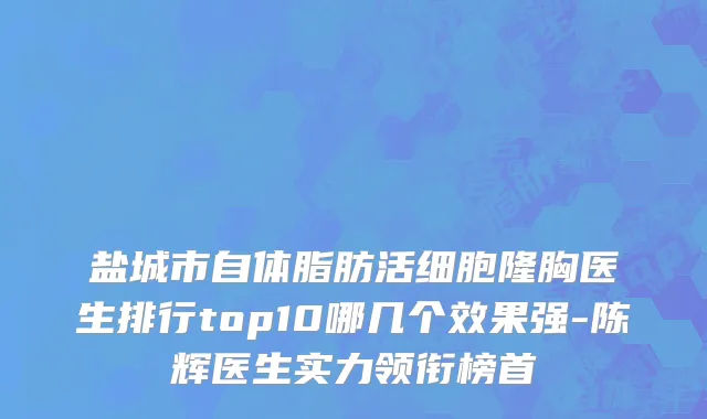 盐城市自体脂肪活细胞隆胸医生排行top10哪几个效果强-陈辉医生实力领衔榜首